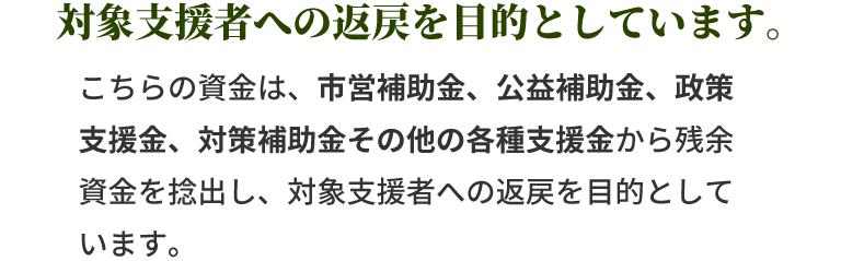こちらの資金は、市営補助金、公益補助金、政策支援金、対策補助金その他の各種支援金から残余資金を捻出し、対象支援者への返戻を目的としています。